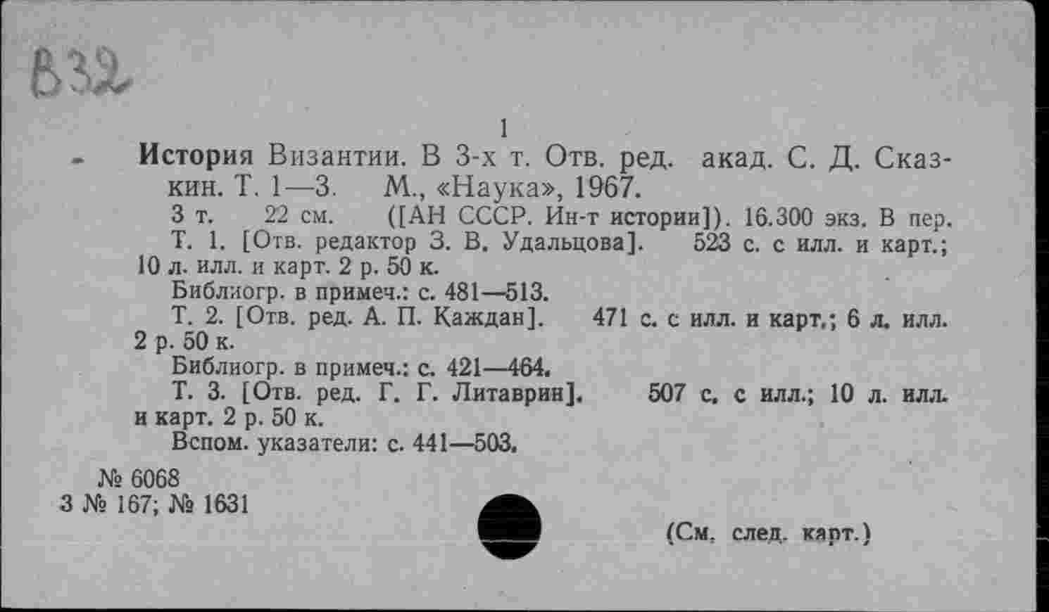 ﻿
1
История Византии. В 3-х т. Отв. ред. акад. С. Д. Сказ-кин. Т. 1—3.	М., «Наука», 1967.
3 т. 22 см. ([АН СССР. Ин-т истории]). 16.300 экз. В пер.
T. 1. [Отв. редактор 3. В. Удальцова]. 523 с. с илл. и карт.;
10 л. илл. и карт. 2 р. 50 к.
Библиогр. в примеч.: с. 481—513.
Т. 2. [Отв. ред. А. П. Каждая]. 471 с. с илл. и карт,; 6 л. илл.
2 р. 50 к.
Библиогр. в примеч.: с. 421—464.
Т. 3. [Отв. ред. Г. Г. Литаврин]. 507 с, с илл.; 10 л. илл. и карт. 2 р. 50 к.
Вспом. указатели: с. 441—503.
№ 6068
3 № 167; № 1631
(См, след, карт.)